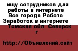 ищу сотрудников для работы в интернете - Все города Работа » Заработок в интернете   . Томская обл.,Северск г.